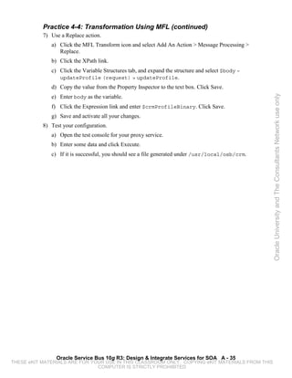 Practice 4-4: Transformation Using MFL (continued)
           7) Use a Replace action.
              a) Click the MFL Transform icon and select Add An Action > Message Processing >
                 Replace.
              b) Click the XPath link.
              c) Click the Variable Structures tab, and expand the structure and select $body –
                 updateProfile (request) > updateProfile.
              d) Copy the value from the Property Inspector to the text box. Click Save.
              e) Enter body as the variable.




                                                                                                  Oracle University and The Consultants Network use only
              f) Click the Expression link and enter $crmProfileBinary. Click Save.
              g) Save and activate all your changes.
           8) Test your configuration.
              a) Open the test console for your proxy service.
              b) Enter some data and click Execute.
              c) If it is successful, you should see a file generated under /usr/local/osb/crm.




                Oracle Service Bus 10g R3: Design & Integrate Services for SOA A - 35
THESE eKIT MATERIALS ARE FOR YOUR USE IN THIS CLASSROOM ONLY. COPYING eKIT MATERIALS FROM THIS
                               COMPUTER IS STRICTLY PROHIBITED
 