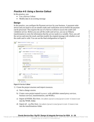 Practice 4-5: Using a Service Callout
           In this practice, you:
               • Use a Service Callout
               • Modify data in an existing message

           Design
           In this practice, you configure the Payment services for your business. A payment order
           arrives and you need to use an outside credit card verification service before the payment
           can be processed. This requires the use of a Service Callout to access the credit card




                                                                                                          Oracle University and The Consultants Network use only
           validation service. Before you can call the credit card service, you use an XQuery
           transformation to store the information that the service needs in a variable. Next, you call
           the service and store the result, and then modify the original message with whether or not
           the credit card is valid. You can see the final configuration in Figure 8.




           Figure 8: Service Callout
           1) Create the project structure and import resources.
               a) Start a change session.
               b) Create a new project named Payment with subfolders named proxy services,
                  business services, transformations, and WSDLs.
               c) Import all WSDL files from /student/practices/practice4-5/exercise
                  into the WSDL folder.
               d) Import all .xq files from /student/practices/practice4-5/exercise
                  into the transformations folder.




                 Oracle Service Bus 10g R3: Design & Integrate Services for SOA A - 36
THESE eKIT MATERIALS ARE FOR YOUR USE IN THIS CLASSROOM ONLY. COPYING eKIT MATERIALS FROM THIS
                               COMPUTER IS STRICTLY PROHIBITED
 