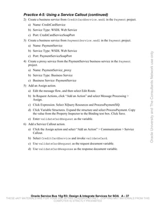 Practice 4-5: Using a Service Callout (continued)
           2) Create a business service from CreditCardService.wsdl in the Payment project.
              a) Name: CreditCardService
              b) Service Type: WSDL Web Service
              c) Port: CreditCardServiceSoapPort
           3) Create a business service from PaymentService.wsdl in the Payment project.
              a) Name: PaymentService
              b) Service Type: WSDL Web Service




                                                                                                   Oracle University and The Consultants Network use only
              c) Port: PaymentServiceSoapPort
           4) Create a proxy service from the PaymentService business service in the Payment
              project.
              a) Name: PaymentService_proxy
              b) Service Type: Business Service
              c) Business Service: PaymentService
           5) Add an Assign action.
              a) Edit the message flow, and then select Edit Route.
              b) In Request Actions, click “Add an Action” and select Message Processing >
                 Assign.
              c) Click Expression. Select XQuery Resources and ProcessPaymentXQ.
              d) Click Variable Structures. Expand the structure and select ProcessPayment. Copy
                 the value from the Property Inspector to the Binding text box. Click Save.
              e) Enter validateCardRequest as the variable.
           6) Add a Service Callout action.
              a) Click the Assign action and select “Add an Action” > Communication > Service
                 Callout.
              b) Select CreditCardService and invoke validateCard.
              c) Use validateCardRequest as the request document variable.
              d) Use validateCardResponse as the response document variable.




                Oracle Service Bus 10g R3: Design & Integrate Services for SOA A - 37
THESE eKIT MATERIALS ARE FOR YOUR USE IN THIS CLASSROOM ONLY. COPYING eKIT MATERIALS FROM THIS
                               COMPUTER IS STRICTLY PROHIBITED
 