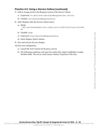 Practice 4-5: Using a Service Callout (continued)
           7) Add an Assign action to the Response action of the Service Callout.
              a) Expression: fn:data($validateCardResponse/ser:return)
              b) Variable: validateCardResponseValue
           8) Add a Replace after the Service Callout action.
              a) XPath:
                  ./ser:processPayment/ser:order/java:CreditCard/java:Validat
                  ed
              b) Variable: body




                                                                                                   Oracle University and The Consultants Network use only
              c) Expression: $validateCardResponseValue
              d) Select Replace Node Contents.
           9) Save and activate all your changes.
           10) Test your configuration.
              a) Launch the Test Console for the proxy service.
              b) The following conditions will cause the card to fail: empty Cardholder or empty
                 Number fields. The service itself causes a failure 10 percent of the time.




                Oracle Service Bus 10g R3: Design & Integrate Services for SOA A - 38
THESE eKIT MATERIALS ARE FOR YOUR USE IN THIS CLASSROOM ONLY. COPYING eKIT MATERIALS FROM THIS
                               COMPUTER IS STRICTLY PROHIBITED
 