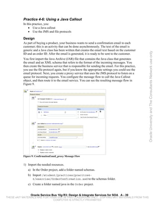Practice 4-6: Using a Java Callout
           In this practice, you:
               • Use a Java callout
               • Use the JMS and file protocols

           Design
           As part of buying a product, your business wants to send a confirmation email to each
           customer; this is an activity that can be done asynchronously. The text of the email is
           generic and a Java class has been written that creates the email text based on the customer




                                                                                                            Oracle University and The Consultants Network use only
           ID and an order ID. After the email is generated, it is ready to be sent to the customer.
           You first import the Java Archive (JAR) file that contains the Java class that generates
           the email and an XML schema that refers to the format of the incoming messages. You
           then create the business service that is responsible for sending the email. For this practice,
           you use the file protocol again, but if you know the appropriate settings you could use the
           email protocol. Next, you create a proxy service that uses the JMS protocol to listen on a
           queue for incoming requests. You configure the message flow to call the Java Callout
           object, and then route it to the email service. You can see the resulting message flow in
           Figure 9.




           Figure 9: ConfirmationEmail_proxy Message Flow


           1) Import the needed resources.
              a) In the Order project, add a folder named schemas.
              b) Import /student/practices/pracitce4-
                 6/exercise/OrderConfirmation.xsd to the schemas folder.
              c) Create a folder named java in the Order project.


                 Oracle Service Bus 10g R3: Design & Integrate Services for SOA A - 39
THESE eKIT MATERIALS ARE FOR YOUR USE IN THIS CLASSROOM ONLY. COPYING eKIT MATERIALS FROM THIS
                               COMPUTER IS STRICTLY PROHIBITED
 