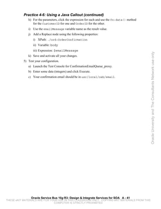 Practice 4-6: Using a Java Callout (continued)
              h) For the parameters, click the expression for each and use the fn:data() method
                 for the CustomerID for one and OrderID for the other.
              i) Use the emailMessage variable name as the result value.
              j) Add a Replace node using the following properties:
                  i) XPath: ./ord:OrderConfirmation
                  ii) Variable: body
                  iii) Expression: $emailMessage




                                                                                                  Oracle University and The Consultants Network use only
              k) Save and activate all your changes.
           5) Test your configuration.
              a) Launch the Test Console for ConfirmationEmailQueue_proxy.
              b) Enter some data (integers) and click Execute.
              c) Your confirmation email should be in usr/local/osb/email.




                Oracle Service Bus 10g R3: Design & Integrate Services for SOA A - 41
THESE eKIT MATERIALS ARE FOR YOUR USE IN THIS CLASSROOM ONLY. COPYING eKIT MATERIALS FROM THIS
                               COMPUTER IS STRICTLY PROHIBITED
 