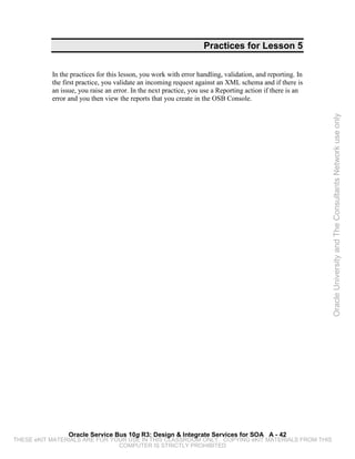 Practices for Lesson 5


           In the practices for this lesson, you work with error handling, validation, and reporting. In
           the first practice, you validate an incoming request against an XML schema and if there is
           an issue, you raise an error. In the next practice, you use a Reporting action if there is an
           error and you then view the reports that you create in the OSB Console.




                                                                                                           Oracle University and The Consultants Network use only




                 Oracle Service Bus 10g R3: Design & Integrate Services for SOA A - 42
THESE eKIT MATERIALS ARE FOR YOUR USE IN THIS CLASSROOM ONLY. COPYING eKIT MATERIALS FROM THIS
                               COMPUTER IS STRICTLY PROHIBITED
 