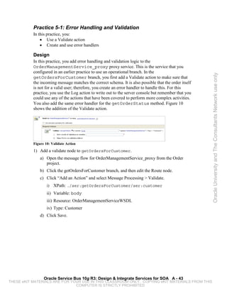 Practice 5-1: Error Handling and Validation
           In this practice, you:
               • Use a Validate action
               • Create and use error handlers

           Design
           In this practice, you add error handling and validation logic to the
           OrderManagementService_proxy proxy service. This is the service that you
           configured in an earlier practice to use an operational branch. In the




                                                                                                        Oracle University and The Consultants Network use only
           getOrdersForCustomer branch, you first add a Validate action to make sure that
           the incoming message matches the correct schema. It is also possible that the order itself
           is not for a valid user; therefore, you create an error handler to handle this. For this
           practice, you use the Log action to write out to the server console but remember that you
           could use any of the actions that have been covered to perform more complex activities.
           You also add the same error handler for the getOrderStatus method. Figure 10
           shows the addition of the Validate action.




           Figure 10: Validate Action
           1) Add a validate node to getOrdersForCustomer.
               a) Open the message flow for OrderManagementService_proxy from the Order
                  project.
               b) Click the getOrdersForCustomer branch, and then edit the Route node.
               c) Click “Add an Action” and select Message Processing > Validate.
                   i)   XPath: ./ser:getOrdersForCustomer/ser:customer
                   ii) Variable: body
                   iii) Resource: OrderManagementServiceWSDL
                   iv) Type: Customer
               d) Click Save.




                 Oracle Service Bus 10g R3: Design & Integrate Services for SOA A - 43
THESE eKIT MATERIALS ARE FOR YOUR USE IN THIS CLASSROOM ONLY. COPYING eKIT MATERIALS FROM THIS
                               COMPUTER IS STRICTLY PROHIBITED
 