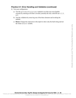 Practice 5-1: Error Handling and Validation (continued)
           4) Test your configuration.
              a) Test the getOrdersForCustomer method to see that your error handler
                 executes by entering an ID that is invalid; currently the only valid IDs are 1, 2, 3,
                 or 4.
              b) Test the validation by removing one of the three elements and invoking the
                 method.
              c) Bonus: Change the expression in the report to show only the fault string and not
                 the whole $fault variable.




                                                                                                         Oracle University and The Consultants Network use only




                Oracle Service Bus 10g R3: Design & Integrate Services for SOA A - 45
THESE eKIT MATERIALS ARE FOR YOUR USE IN THIS CLASSROOM ONLY. COPYING eKIT MATERIALS FROM THIS
                               COMPUTER IS STRICTLY PROHIBITED
 