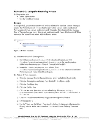 Practice 5-2: Using the Reporting Action
           In this practice, you:
               • Add a Report action
               • Use the Condition builder

           Design
           In this practice, you create a report when invalid credit cards are used. Earlier, when you
           created the Payment project, you checked to see whether a credit card is valid or not.
           Now you report when a credit card is not valid. You add a Report action to the message




                                                                                                         Oracle University and The Consultants Network use only
           flow of PaymentService_proxy if the credit card is not valid. Figure 11 shows the If-Then
           statement that you will add, along with the Report action.




           Figure 11: If-Then Statement


           1) Import the resources for this practice.
               a) Import ProcessPaymentRequestToCreditCardReport.xq from
                  /student/practices/practice5-2/exercise to the transformations
                  folder in the Payment project. Name it ProcessCreditCardXQ.
               b) Import the CreditCardReport.xsd schema from
                   /student/practices/practice5-2/exercise to the schemas folder in the
                   Payment project. Name it CreditCardReport.
           2) Add an If-Then statement.
               a) Open the message flow for PaymentService_proxy and edit the Route node.
               b) Click the Replace icon and select Flow Control > If…Then… node.
               c) Click the Condition link.
               d) Click the Builder link.
               e) Click the Variable Structures tab and select body. Then select $body –
                   processPayment(request) > processPayment > order> CreditCard >
                   Validated.
               f) Copy the value from the Property Inspector to the Operand text box.
               g) Set the operator to =.
               h) For the Value, use the XQuery Function fn:false(). (You can either enter this
                  directly into the Value text box or find fn:false()on the XQuery Functions
                  tab.)



                 Oracle Service Bus 10g R3: Design & Integrate Services for SOA A - 46
THESE eKIT MATERIALS ARE FOR YOUR USE IN THIS CLASSROOM ONLY. COPYING eKIT MATERIALS FROM THIS
                               COMPUTER IS STRICTLY PROHIBITED
 