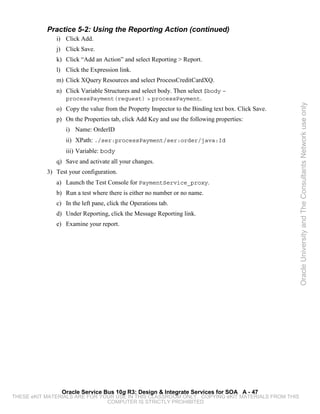 Practice 5-2: Using the Reporting Action (continued)
              i) Click Add.
              j) Click Save.
              k) Click “Add an Action” and select Reporting > Report.
              l) Click the Expression link.
              m) Click XQuery Resources and select ProcessCreditCardXQ.
              n) Click Variable Structures and select body. Then select $body –
                 processPayment(request) > processPayment.




                                                                                                   Oracle University and The Consultants Network use only
              o) Copy the value from the Property Inspector to the Binding text box. Click Save.
              p) On the Properties tab, click Add Key and use the following properties:
                  i) Name: OrderID
                  ii) XPath: ./ser:processPayment/ser:order/java:Id
                  iii) Variable: body
              q) Save and activate all your changes.
           3) Test your configuration.
              a) Launch the Test Console for PaymentService_proxy.
              b) Run a test where there is either no number or no name.
              c) In the left pane, click the Operations tab.
              d) Under Reporting, click the Message Reporting link.
              e) Examine your report.




                Oracle Service Bus 10g R3: Design & Integrate Services for SOA A - 47
THESE eKIT MATERIALS ARE FOR YOUR USE IN THIS CLASSROOM ONLY. COPYING eKIT MATERIALS FROM THIS
                               COMPUTER IS STRICTLY PROHIBITED
 