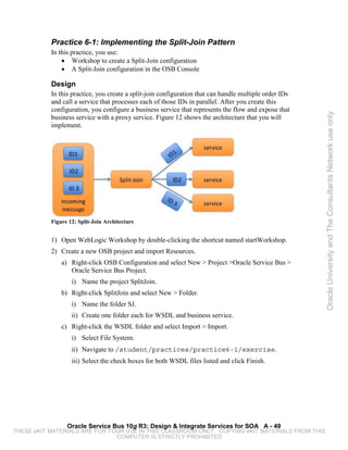Practice 6-1: Implementing the Split-Join Pattern
           In this practice, you use:
               • Workshop to create a Split-Join configuration
               • A Split-Join configuration in the OSB Console

           Design
           In this practice, you create a split-join configuration that can handle multiple order IDs
           and call a service that processes each of those IDs in parallel. After you create this
           configuration, you configure a business service that represents the flow and expose that




                                                                                                        Oracle University and The Consultants Network use only
           business service with a proxy service. Figure 12 shows the architecture that you will
           implement.




           Figure 12: Split-Join Architecture


           1) Open WebLogic Workshop by double-clicking the shortcut named startWorkshop.
           2) Create a new OSB project and import Resources.
               a) Right-click OSB Configuration and select New > Project >Oracle Service Bus >
                  Oracle Service Bus Project.
                   i) Name the project SplitJoin.
               b) Right-click SplitJoin and select New > Folder.
                   i) Name the folder SJ.
                   ii) Create one folder each for WSDL and business service.
               c) Right-click the WSDL folder and select Import > Import.
                   i) Select File System.
                   ii) Navigate to /student/practices/practice6-1/exercise.
                   iii) Select the check boxes for both WSDL files listed and click Finish.




                 Oracle Service Bus 10g R3: Design & Integrate Services for SOA A - 49
THESE eKIT MATERIALS ARE FOR YOUR USE IN THIS CLASSROOM ONLY. COPYING eKIT MATERIALS FROM THIS
                               COMPUTER IS STRICTLY PROHIBITED
 