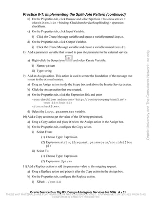 Practice 6-1: Implementing the Split-Join Pattern (continued)
              b) On the Properties tab, click Browse and select SplitJoin > business service >
                 checkItem.biz > binding: CheckItemServiceSoapBinding > operation
                 checkItem.
              c) On the Properties tab, click Input Variable.
                  i) Click the Create Message variable and create a variable named input.
              d) On the Properties tab, click Output Variable.
                  i) Click the Create Message variable and create a variable named result.
           8) Add a parameter variable that is used to pass the parameter to the external service.




                                                                                                       Oracle University and The Consultants Network use only
              a) Right-click the Scope icon         and select Create Variable.
                  i) Name: param
                  ii) Type: string
           9) Add an Assign action. This action is used to create the foundation of the message that
              is sent to the external service.
              a) Drag an Assign action inside the Scope box and above the Invoke Service action.
              b) Click the Assign action that you created.
              c) On the Properties tab, click the Expression link and enter
                  <con:checkItem xmlns:con="http://com/mycompany/confirm">
                         <con:id></con:id>
                  </con:checkItem>.
              d) Select the input.parameters variable.
           10) Add a Copy action to get the value of the ID being processed.
              a) Drag a Copy action and place it below the Assign action in the Assign box.
              b) On the Properties tab, configure the Copy action.
                  i) Select From:
                          (1) Choose Type: Expression
                          (2) Expression:string($request.parameters/con:ids[$loo
                              p])
                  ii) Select To:
                          (1) Choose Type: Expression
                          (2) Expression: $param
           11) Add a Replace action to add the parameter value to the outgoing request.
              a) Drag a Replace action and place it after the Copy action in the Assign box.
              b) On the Properties tab, configure the Replace action.
                  i) XPath: ./con:id


                Oracle Service Bus 10g R3: Design & Integrate Services for SOA A - 51
THESE eKIT MATERIALS ARE FOR YOUR USE IN THIS CLASSROOM ONLY. COPYING eKIT MATERIALS FROM THIS
                               COMPUTER IS STRICTLY PROHIBITED
 