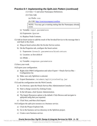 Practice 6-1: Implementing the Split-Join Pattern (continued)
                          (1) Click >>2 and select Namespace Definitions.
                          (2) Click Add.
                              (a) Prefix: con
                              (b) URI: http://com/mycompany/confirm
                              NOTE: You may get a warning stating that the Namespace already
                              exists
                  ii) Variable: input.parameters




                                                                                                      Oracle University and The Consultants Network use only
                  iii) Expression: $param
                  iv) Replace Node Contents.
           12) Add an Insert action to add the result of the Invoked Service to the message that is
               sent back to the client.
              a) Drag an Insert action after the Invoke Service action.
              b) On the Properties tab, configure the Insert action:
                  i) Expression: $result.parameters/bind:return
                  ii) Location: as first child of
                  iii) XPath: .
                  iv) Variable: response.parameters
           13) Save your work.
           14) Export your configuration.
              a) Right-click OSB Configuration and select Export > Oracle Service Bus –
                 Configuration Jar.
              b) Make sure only SplitJoin is selected.
              c) Export Destination: /student/splitjoinConfig.jar
           15) Load the configuration into the Web Console.
              a) In a browser, open the Oracle Service Bus Administration Console.
              b) Start a change session by clicking Create.
              c) In the left pane, click System Administration.
              d) The Import Resources option is the default. Click Browse and navigate to
                 splitjoinConfig that you exported.
              e) Click Next, and then click Import.
           16) Configure the split-join resource as a business service.
              a) Click the Project Explorer link.
              b) Go to the business service directory in the SplitJoin project.
              c) Create a new business service.


                 Oracle Service Bus 10g R3: Design & Integrate Services for SOA A - 52
THESE eKIT MATERIALS ARE FOR YOUR USE IN THIS CLASSROOM ONLY. COPYING eKIT MATERIALS FROM THIS
                               COMPUTER IS STRICTLY PROHIBITED
 