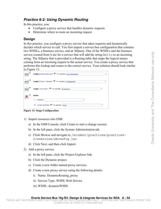 Practice 6-2: Using Dynamic Routing
           In this practice, you:
               • Configure a proxy service that handles dynamic requests
               • Determine where to route an incoming request

           Design
           In this practice, you configure a proxy service that takes requests and dynamically
           decides which service to call. You first import a service bus configuration that contains
           two WSDLs, a business service, and an XQuery. One of the WSDLs and the business




                                                                                                       Oracle University and The Consultants Network use only
           service created from it are for a service that will add the string Hello to an incoming
           string. The XQuery that is provided is a Routing table that maps the logical names
           coming from an incoming request to the actual service. You create a proxy service that
           performs this lookup and routes to the correct service. Your solution should look similar
           to Figure 13.




           Figure 13: Stage Configuration


           1) Import resources into OSB.
               a) In the OSB Console, click Create to start a change session.
               b) In the left pane, click the System Administration tab.
               c) Click Browse and navigate to /student/practices/practice6-
                  2/exercise/sbconfig.jar.
               d) Click Next, and then click Import.
           2) Add a proxy service.
               a) In the left pane, click the Project Explorer link.
               b) Click the Dynamic project.
               c) Create a new folder named proxy services.
               d) Create a new proxy service using the following details:
                   i) Name: DynamicRouting_proxy
                   ii) Service Type: WSDL Web Service
                   iii) WSDL: dynamicWSDL


                 Oracle Service Bus 10g R3: Design & Integrate Services for SOA A - 54
THESE eKIT MATERIALS ARE FOR YOUR USE IN THIS CLASSROOM ONLY. COPYING eKIT MATERIALS FROM THIS
                               COMPUTER IS STRICTLY PROHIBITED
 