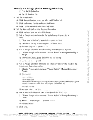 Practice 6-2: Using Dynamic Routing (continued)
                  iv) Port: SayHelloSoapPort
                  v) Get All Headers: Yes
           3) Edit the message flow.
              a) Click DynamicRouting_proxy and select Add Pipeline Pair.
              b) Click the Request Pipeline and select Add Stage.
              c) Click Pipeline Pair node1 and select Add Route.
           4) Edit the Stage node to determine the route destination.




                                                                                                   Oracle University and The Consultants Network use only
              a) Click the Stage node and select Edit Stage.
              b) Add an Assign action to determine the logical name of the service to
                 route.
                  i) Click “Add an Action” > Message Processing > Assign.
                  ii) Expression: $body/exam:sayHello/exam:dest
                  iii) Variable: logicalidentifier
              c) Add an Assign action that stores the routing map of logical to physical.
                  i) Click the Assign action and select “Add an Action” > Message Processing >
                     Assign.
                  ii) Expression: Click XQuery Resources and use routing.
                  iii) Variable: routingtable
              d) Add an Assign action that determines the actual service to invoke, based on the
                 logical name determined earlier.
                  i) Click the Assign action and select “Add an Action” > Message Processing >
                     Assign.
                  ii) Expression:
                      <ctx:route>
                      <ctx:service
                      isProxy='false'>{$routingtable/row[logical/text()=$logica
                      lidentifier]/physical/text()}</ctx:service>
                      </ctx:route>
                  iii) Variable: destination
              e) Add a Delete action from the body before you invoke the service.
                  i) Click the Assign action and select “Add an Action” > Message Processing >
                     Delete.
                  ii) XPath: ./exam:sayHello/exam:dest
                  iii) Variable: body
              f) Click Save.


                Oracle Service Bus 10g R3: Design & Integrate Services for SOA A - 55
THESE eKIT MATERIALS ARE FOR YOUR USE IN THIS CLASSROOM ONLY. COPYING eKIT MATERIALS FROM THIS
                               COMPUTER IS STRICTLY PROHIBITED
 