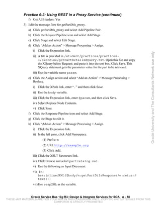Practice 6-3: Using REST in a Proxy Service (continued)
              f) Get All Headers: Yes
           3) Edit the message flow for getPartDtls_proxy.
              a) Click getPartDtls_proxy and select Add Pipeline Pair.
              b) Click the Request Pipeline icon and select Add Stage.
              c) Click Stage and select Edit Stage.
              d) Click “Add an Action” > Message Processing > Assign.
                  i) Click the Expression link.




                                                                                                   Oracle University and The Consultants Network use only
                  ii) A file is provided in /student/practices/practice6-
                      3/exercise/getPartDetailsXQuery.txt. Open this file and copy
                      the XQuery below Request: and paste it into the text box. Click Save. This
                      XQuery statement gets the parameter value for the part to be retrieved.
                  iii) Use the variable name param.
              e) Click the Assign action and select “Add an Action” > Message Processing >
                 Replace.
                  i) Click the XPath link, enter “.” and then click Save.
                  ii) Use the body variable.
                  iii) Click the Expression link, enter $param, and then click Save.
                  iv) Select Replace Node Contents.
                  v) Click Save.
              f) Click the Response Pipeline icon and select Add Stage.
              g) Click the Stage to edit it.
              h) Click “Add an Action” > Message Processing > Assign.
                  i) Click the Expression link.
                  ii) In the left pane, click Add Namespace.
                         (1) Prefix: m
                         (2) URI: http://example.org
                         (3) Click Add.
                  iii) Click the XSLT Resources link.
                  iv) Click Browse and select partcatalog.xsl.
                  v) Use the following as Input Document:
                  vi) fn-
                      bea:inlinedXML($body/m:getPartDtlsResponse/m:return/
                      text())
                  vii) Use respXML as the variable.


                Oracle Service Bus 10g R3: Design & Integrate Services for SOA A - 58
THESE eKIT MATERIALS ARE FOR YOUR USE IN THIS CLASSROOM ONLY. COPYING eKIT MATERIALS FROM THIS
                               COMPUTER IS STRICTLY PROHIBITED
 
