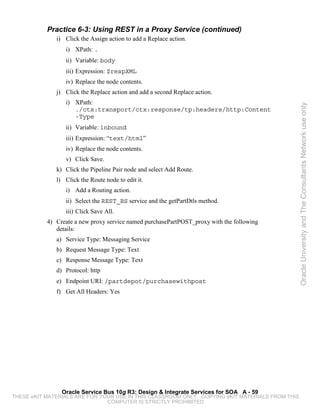 Practice 6-3: Using REST in a Proxy Service (continued)
              i) Click the Assign action to add a Replace action.
                 i) XPath: .
                 ii) Variable: body
                 iii) Expression: $respXML
                 iv) Replace the node contents.
              j) Click the Replace action and add a second Replace action.
                 i) XPath:




                                                                                                 Oracle University and The Consultants Network use only
                    ./ctx:transport/ctx:response/tp:headers/http:Content
                    -Type
                 ii) Variable: inbound
                 iii) Expression: “text/html”
                 iv) Replace the node contents.
                 v) Click Save.
              k) Click the Pipeline Pair node and select Add Route.
              l) Click the Route node to edit it.
                 i) Add a Routing action.
                 ii) Select the REST_BS service and the getPartDtls method.
                 iii) Click Save All.
           4) Create a new proxy service named purchasePartPOST_proxy with the following
              details:
              a) Service Type: Messaging Service
              b) Request Message Type: Text
              c) Response Message Type: Text
              d) Protocol: http
              e) Endpoint URI: /partdepot/purchasewithpost
              f) Get All Headers: Yes




                Oracle Service Bus 10g R3: Design & Integrate Services for SOA A - 59
THESE eKIT MATERIALS ARE FOR YOUR USE IN THIS CLASSROOM ONLY. COPYING eKIT MATERIALS FROM THIS
                               COMPUTER IS STRICTLY PROHIBITED
 