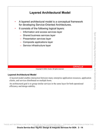 Layered Architectural Model

           •     A layered architectural model is a conceptual framework
                 for developing Service-Oriented Architectures.
           •     It consists of the following logical layers:
                  –   Information and access services layer




                                                                                                      Oracle University and The Consultants Network use only
                  –   Shared business services layer
                  –   Presentation services layer
                  –   Composite applications layer
                  –   Service infrastructure layer




                                    Copyright © 2009, Oracle. All rights reserved.



    Layered Architectural Model
     A layered model enables interaction between many enterprise application resources, application
     clients, and services distributed on multiple hosts.
     An architectural goal is to group similar services in the same layer for both operational
     efficiency and design stability.




THESE eKIT MATERIALS ARE FOR YOUR USE IN THIS CLASSROOM ONLY. COPYING eKIT MATERIALS FROM THIS
                               COMPUTER IS STRICTLY PROHIBITED
               Oracle Service Bus 10g R3: Design & Integrate Services for SOA 2 - 14
 