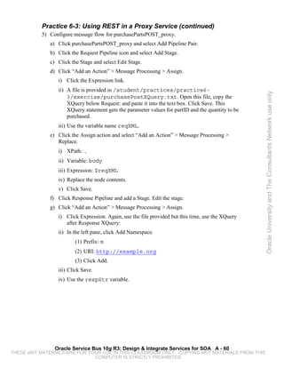 Practice 6-3: Using REST in a Proxy Service (continued)
           5) Configure message flow for purchasePartsPOST_proxy.
              a) Click purchasePartsPOST_proxy and select Add Pipeline Pair.
              b) Click the Request Pipeline icon and select Add Stage.
              c) Click the Stage and select Edit Stage.
              d) Click “Add an Action” > Message Processing > Assign.
                 i) Click the Expression link.
                 ii) A file is provided in /student/practices/practice6-




                                                                                                    Oracle University and The Consultants Network use only
                     3/exercise/purchasePostXQuery.txt. Open this file, copy the
                     XQuery below Request: and paste it into the text box. Click Save. This
                     XQuery statement gets the parameter values for partID and the quantity to be
                     purchased.
                 iii) Use the variable name reqXML.
              e) Click the Assign action and select “Add an Action” > Message Processing >
                 Replace.
                 i) XPath: .
                 ii) Variable: body
                 iii) Expression: $reqXML
                 iv) Replace the node contents.
                 v) Click Save.
              f) Click Response Pipeline and add a Stage. Edit the stage.
              g) Click “Add an Action” > Message Processing > Assign.
                 i) Click Expression. Again, use the file provided but this time, use the XQuery
                    after Response XQuery:
                 ii) In the left pane, click Add Namespace.
                         (1) Prefix: m
                         (2) URI: http://example.org
                         (3) Click Add.
                 iii) Click Save.
                 iv) Use the respStr variable.




                Oracle Service Bus 10g R3: Design & Integrate Services for SOA A - 60
THESE eKIT MATERIALS ARE FOR YOUR USE IN THIS CLASSROOM ONLY. COPYING eKIT MATERIALS FROM THIS
                               COMPUTER IS STRICTLY PROHIBITED
 