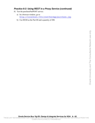 Practice 6-3: Using REST in a Proxy Service (continued)
           8) Test the purchasePartPOST service.
              a) In a browser window, go to
                 http://localhost:7051/restTestApp/purchase.jsp.
              b) Use 00348 as the Part ID and a quantity of 200.




                                                                                                 Oracle University and The Consultants Network use only




                Oracle Service Bus 10g R3: Design & Integrate Services for SOA A - 62
THESE eKIT MATERIALS ARE FOR YOUR USE IN THIS CLASSROOM ONLY. COPYING eKIT MATERIALS FROM THIS
                               COMPUTER IS STRICTLY PROHIBITED
 