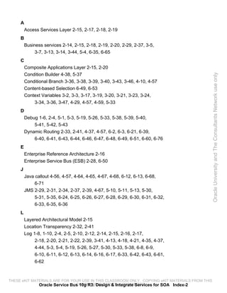 A
         Access Services Layer 2-15, 2-17, 2-18, 2-19
     B
         Business services 2-14, 2-15, 2-18, 2-19, 2-20, 2-29, 2-37, 3-5,
              3-7, 3-13, 3-14, 3-44, 5-4, 6-35, 6-65
     C
         Composite Applications Layer 2-15, 2-20
         Condition Builder 4-38, 5-37




                                                                                                 Oracle University and The Consultants Network use only
         Conditional Branch 3-36, 3-38, 3-39, 3-40, 3-43, 3-46, 4-10, 4-57
         Content-based Selection 6-49, 6-53
         Context Variables 3-2, 3-3, 3-17, 3-19, 3-20, 3-21, 3-23, 3-24,
             3-34, 3-36, 3-47, 4-29, 4-57, 4-59, 5-33
     D
         Debug 1-6, 2-4, 5-1, 5-3, 5-19, 5-26, 5-33, 5-38, 5-39, 5-40,
             5-41, 5-42, 5-43
         Dynamic Routing 2-33, 2-41, 4-37, 4-57, 6-2, 6-3, 6-21, 6-39,
             6-40, 6-41, 6-43, 6-44, 6-46, 6-47, 6-48, 6-49, 6-51, 6-60, 6-76
     E
         Enterprise Reference Architecture 2-16
         Enterprise Service Bus (ESB) 2-28, 6-50
     J
         Java callout 4-56, 4-57, 4-64, 4-65, 4-67, 4-68, 6-12, 6-13, 6-68,
              6-71
         JMS 2-29, 2-31, 2-34, 2-37, 2-39, 4-67, 5-10, 5-11, 5-13, 5-30,
              5-31, 5-35, 6-24, 6-25, 6-26, 6-27, 6-28, 6-29, 6-30, 6-31, 6-32,
              6-33, 6-35, 6-36
     L
         Layered Architectural Model 2-15
         Location Transparency 2-32, 2-41
         Log 1-8, 1-10, 2-4, 2-5, 2-10, 2-12, 2-14, 2-15, 2-16, 2-17,
              2-18, 2-20, 2-21, 2-22, 2-39, 3-41, 4-13, 4-18, 4-21, 4-35, 4-37,
              4-44, 5-3, 5-4, 5-19, 5-26, 5-27, 5-30, 5-33, 5-38, 6-8, 6-9,
              6-10, 6-11, 6-12, 6-13, 6-14, 6-16, 6-17, 6-33, 6-42, 6-43, 6-61,
              6-62



THESE eKIT MATERIALS ARE FOR YOUR USE IN THIS CLASSROOM ONLY. COPYING eKIT MATERIALS FROM THIS
              Oracle Service Bus 10g R3: Design & Integrate Services for SOA Index-2
                               COMPUTER IS STRICTLY PROHIBITED
 