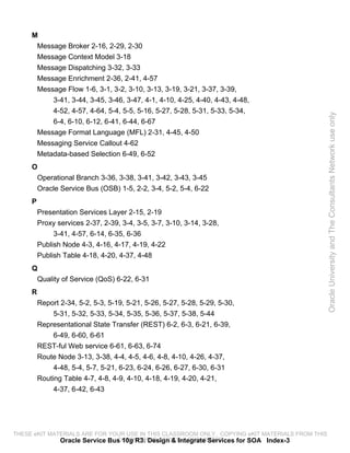 M
      Message Broker 2-16, 2-29, 2-30
      Message Context Model 3-18
      Message Dispatching 3-32, 3-33
      Message Enrichment 2-36, 2-41, 4-57
      Message Flow 1-6, 3-1, 3-2, 3-10, 3-13, 3-19, 3-21, 3-37, 3-39,
          3-41, 3-44, 3-45, 3-46, 3-47, 4-1, 4-10, 4-25, 4-40, 4-43, 4-48,
          4-52, 4-57, 4-64, 5-4, 5-5, 5-16, 5-27, 5-28, 5-31, 5-33, 5-34,




                                                                                                 Oracle University and The Consultants Network use only
          6-4, 6-10, 6-12, 6-41, 6-44, 6-67
      Message Format Language (MFL) 2-31, 4-45, 4-50
      Messaging Service Callout 4-62
      Metadata-based Selection 6-49, 6-52
     O
      Operational Branch 3-36, 3-38, 3-41, 3-42, 3-43, 3-45
      Oracle Service Bus (OSB) 1-5, 2-2, 3-4, 5-2, 5-4, 6-22
     P
         Presentation Services Layer 2-15, 2-19
         Proxy services 2-37, 2-39, 3-4, 3-5, 3-7, 3-10, 3-14, 3-28,
              3-41, 4-57, 6-14, 6-35, 6-36
         Publish Node 4-3, 4-16, 4-17, 4-19, 4-22
         Publish Table 4-18, 4-20, 4-37, 4-48
     Q
      Quality of Service (QoS) 6-22, 6-31
     R
         Report 2-34, 5-2, 5-3, 5-19, 5-21, 5-26, 5-27, 5-28, 5-29, 5-30,
              5-31, 5-32, 5-33, 5-34, 5-35, 5-36, 5-37, 5-38, 5-44
         Representational State Transfer (REST) 6-2, 6-3, 6-21, 6-39,
              6-49, 6-60, 6-61
         REST-ful Web service 6-61, 6-63, 6-74
         Route Node 3-13, 3-38, 4-4, 4-5, 4-6, 4-8, 4-10, 4-26, 4-37,
              4-48, 5-4, 5-7, 5-21, 6-23, 6-24, 6-26, 6-27, 6-30, 6-31
         Routing Table 4-7, 4-8, 4-9, 4-10, 4-18, 4-19, 4-20, 4-21,
              4-37, 6-42, 6-43




THESE eKIT MATERIALS ARE FOR YOUR USE IN THIS CLASSROOM ONLY. COPYING eKIT MATERIALS FROM THIS
              Oracle Service Bus 10g R3: Design & Integrate Services for SOA Index-3
                               COMPUTER IS STRICTLY PROHIBITED
 