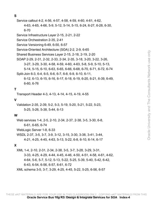 S
         Service callout 4-2, 4-56, 4-57, 4-58, 4-59, 4-60, 4-61, 4-62,
               4-63, 4-65, 4-66, 5-9, 5-12, 5-14, 5-15, 6-24, 6-27, 6-28, 6-30,
               6-70
         Service Infrastructure Layer 2-15, 2-21, 2-22
         Service Orchestration 2-35, 2-41
         Service Versioning 6-49, 6-50, 6-57
         Service-Oriented Architecture (SOA) 2-2, 2-9, 6-65




                                                                                                 Oracle University and The Consultants Network use only
         Shared Business Services Layer 2-15, 2-18, 2-19, 2-20
         SOAP 2-29, 2-31, 2-32, 2-33, 2-34, 2-35, 3-18, 3-20, 3-22, 3-26,
               3-27, 3-29, 3-30, 4-58, 4-59, 4-60, 4-63, 5-8, 5-9, 5-10, 5-13,
               5-14, 5-15, 6-10, 6-63, 6-65, 6-66, 6-68, 6-70, 6-71, 6-72, 6-74
         Split-Join 6-3, 6-4, 6-5, 6-6, 6-7, 6-8, 6-9, 6-10, 6-11,
              6-12, 6-13, 6-15, 6-16, 6-17, 6-18, 6-19, 6-20, 6-21, 6-39, 6-49,
              6-60, 6-76
     T
         Transport Header 4-3, 4-13, 4-14, 4-15, 4-19, 4-55
     V
         Validation 2-35, 2-39, 5-2, 5-3, 5-19, 5-20, 5-21, 5-22, 5-23,
              5-25, 5-26, 5-38, 5-44, 6-13
     W
      Web services 1-4, 2-5, 2-10, 2-34, 2-37, 2-38, 3-5, 3-30, 6-8,
          6-61, 6-65, 6-74
      WebLogic Server 1-8, 6-33
      WSDL 2-37, 3-5, 3-7, 3-9, 3-12, 3-15, 3-30, 3-38, 3-41, 3-44,
          4-21, 4-25, 4-45, 4-63, 5-13, 5-22, 6-8, 6-10, 6-14, 6-17
     X
         XML 1-4, 2-10, 2-31, 2-34, 2-38, 3-5, 3-7, 3-28, 3-29, 3-31,
             3-33, 4-25, 4-29, 4-44, 4-45, 4-46, 4-50, 4-51, 4-58, 4-61, 4-62,
             4-64, 5-6, 5-7, 5-12, 5-13, 5-22, 5-25, 5-39, 5-40, 5-42, 6-42,
             6-43, 6-54, 6-56, 6-57, 6-61, 6-72
         XML schema 3-5, 3-7, 3-29, 4-25, 4-45, 5-22, 5-25, 6-56, 6-57




THESE eKIT MATERIALS ARE FOR YOUR USE IN THIS CLASSROOM ONLY. COPYING eKIT MATERIALS FROM THIS
              Oracle Service Bus 10g R3: Design & Integrate Services for SOA Index-4
                               COMPUTER IS STRICTLY PROHIBITED
 