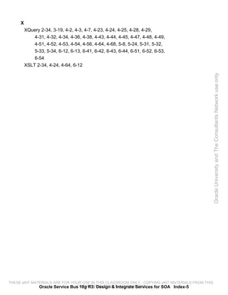 X
         XQuery 2-34, 3-19, 4-2, 4-3, 4-7, 4-23, 4-24, 4-25, 4-28, 4-29,
             4-31, 4-32, 4-34, 4-36, 4-38, 4-43, 4-44, 4-45, 4-47, 4-48, 4-49,
             4-51, 4-52, 4-53, 4-54, 4-56, 4-64, 4-68, 5-8, 5-24, 5-31, 5-32,
             5-33, 5-34, 6-12, 6-13, 6-41, 6-42, 6-43, 6-44, 6-51, 6-52, 6-53,
             6-54
         XSLT 2-34, 4-24, 4-64, 6-12




                                                                                                 Oracle University and The Consultants Network use only




THESE eKIT MATERIALS ARE FOR YOUR USE IN THIS CLASSROOM ONLY. COPYING eKIT MATERIALS FROM THIS
              Oracle Service Bus 10g R3: Design & Integrate Services for SOA Index-5
                               COMPUTER IS STRICTLY PROHIBITED
 