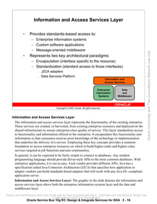Information and Access Services Layer

            •     Provides standards-based access to:
                   – Enterprise information systems
                   – Custom software applications
                   – Message-oriented middleware




                                                                                                             Oracle University and The Consultants Network use only
            •     Represents two key architectural paradigms:
                   – Encapsulation (interface specific to the resource)
                   – Standardization (standard access to those interfaces)
                       —   J2CA adapters
                       —   Data Services Platform
                                                                                       Information and
                                                                                       Access Services

                                                                                Enterprise         Data
                                                                               Information         and
                                                                                 Systems        Middleware



                                      Copyright © 2009, Oracle. All rights reserved.



    Information and Access Services Layer
      The information and access services layer represents the functionality of the existing enterprise.
      These services are created, or harvested, from existing enterprise resources and deployed on the
      shared infrastructure to ensure enterprise-class quality of service. This layer standardizes access
      to functionality and information offered in the enterprise. It encapsulates this functionality and
      information so that consumers need no prior knowledge of the technology or implementation
      that underlies the delivery of a service. Employing these key concepts provides a common
      foundation to access enterprise resources on which to build higher-order and higher-value
      services targeted at job functions and user communities.
      In general, it can be expected to be fairly simple to connect to databases. Any modern
      programming language should provide driver-style APIs to the most common databases. With
      enterprise applications, it is not as easy. Each vendor provides different APIs. Java has a
      specification called Java Connector Architecture (J2CA) that specifies how application or
      adapter vendors can build standards-based adapters that will work with any Java EE–compliant
      application server.
      Information and Access Services Layer: The graphic in the slide denotes the information and
      access services layer above both the enterprise information systems layer and the data and
      middleware layer.

THESE eKIT MATERIALS ARE FOR YOUR USE IN THIS CLASSROOM ONLY. COPYING eKIT MATERIALS FROM THIS
                               COMPUTER IS STRICTLY PROHIBITED
                Oracle Service Bus 10g R3: Design & Integrate Services for SOA 2 - 16
 