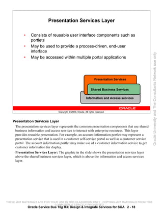 Presentation Services Layer

            •     Consists of reusable user interface components such as
                  portlets
            •     May be used to provide a process-driven, end-user
                  interface




                                                                                                         Oracle University and The Consultants Network use only
            •     May be accessed within multiple portal applications




                                                                        Presentation Services


                                                                     Shared Business Services

                                                                Information and Access services



                                     Copyright © 2009, Oracle. All rights reserved.



    Presentation Services Layer
     The presentation services layer represents the common presentation components that use shared
     business information and access services to interact with enterprise resources. This layer
     provides reusable presentation. For example, an account information portlet may represent a
     presentation service that is used in a customer self-service portal as well as a customer service
     portal. The account information portlet may make use of a customer information service to get
     customer information for display.
     Presentation Services Layer: The graphic in the slide shows the presentation services layer
     above the shared business services layer, which is above the information and access services
     layer.




THESE eKIT MATERIALS ARE FOR YOUR USE IN THIS CLASSROOM ONLY. COPYING eKIT MATERIALS FROM THIS
                               COMPUTER IS STRICTLY PROHIBITED
                Oracle Service Bus 10g R3: Design & Integrate Services for SOA 2 - 18
 