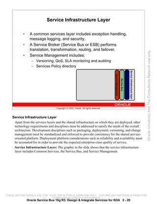 Service Infrastructure Layer

            •     A common services layer includes exception handling,
                  message logging, and security.
            •     A Service Broker (Service Bus or ESB) performs
                  translation, transformation, routing, and failover.




                                                                                                                                                                         Oracle University and The Consultants Network use only
            •     Service Management includes:
                   – Versioning, QoS, SLA monitoring and auditing
                   – Services Policy directory




                                                                                                                                          Service infrastructure layer
                                                                                     Service Management



                                                                                                                        Common Services
                                                                                                          Service Bus
                                    Copyright © 2009, Oracle. All rights reserved.



    Service Infrastructure Layer
     Apart from the services layers and the shared infrastructure on which they are deployed, other
     technology requirements and disciplines must be addressed to satisfy the needs of the overall
     architecture. Development disciplines such as packaging, deployment, versioning, and change
     management must be standardized and enforced to provide consistency for the shared service-
     oriented platform. Deployment platform considerations such as reliability and availability must
     be accounted for in order to provide the expected enterprise-class quality of service.
     Service Infrastructure Layer: The graphic in the slide shows that the service infrastructure
     layer includes Common Services, the Service Bus, and Service Management.




THESE eKIT MATERIALS ARE FOR YOUR USE IN THIS CLASSROOM ONLY. COPYING eKIT MATERIALS FROM THIS
                               COMPUTER IS STRICTLY PROHIBITED
                Oracle Service Bus 10g R3: Design & Integrate Services for SOA 2 - 20
 