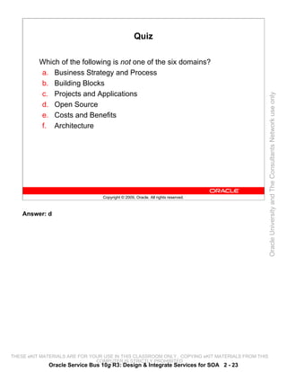 Quiz

          Which of the following is not one of the six domains?
          a. Business Strategy and Process
          b. Building Blocks
          c. Projects and Applications




                                                                                                 Oracle University and The Consultants Network use only
          d. Open Source
          e. Costs and Benefits
          f. Architecture




                                 Copyright © 2009, Oracle. All rights reserved.



    Answer: d




THESE eKIT MATERIALS ARE FOR YOUR USE IN THIS CLASSROOM ONLY. COPYING eKIT MATERIALS FROM THIS
                               COMPUTER IS STRICTLY PROHIBITED
             Oracle Service Bus 10g R3: Design & Integrate Services for SOA 2 - 23
 