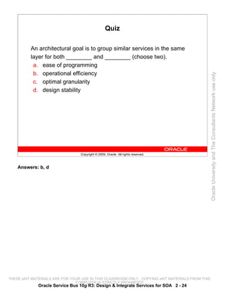 Quiz

          An architectural goal is to group similar services in the same
          layer for both ________ and ________ (choose two).
           a. ease of programming
           b. operational efficiency




                                                                                                 Oracle University and The Consultants Network use only
           c. optimal granularity
           d. design stability




                                 Copyright © 2009, Oracle. All rights reserved.



    Answers: b, d




THESE eKIT MATERIALS ARE FOR YOUR USE IN THIS CLASSROOM ONLY. COPYING eKIT MATERIALS FROM THIS
                               COMPUTER IS STRICTLY PROHIBITED
             Oracle Service Bus 10g R3: Design & Integrate Services for SOA 2 - 24
 