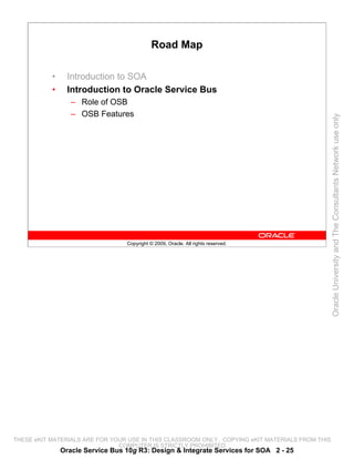 Road Map

           •     Introduction to SOA
           •     Introduction to Oracle Service Bus
                  – Role of OSB
                  – OSB Features




                                                                                                 Oracle University and The Consultants Network use only
                                  Copyright © 2009, Oracle. All rights reserved.




THESE eKIT MATERIALS ARE FOR YOUR USE IN THIS CLASSROOM ONLY. COPYING eKIT MATERIALS FROM THIS
                               COMPUTER IS STRICTLY PROHIBITED
               Oracle Service Bus 10g R3: Design & Integrate Services for SOA 2 - 25
 