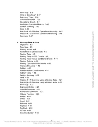 Road Map 3-36
                  What Is Branching? 3-37
                  Branching Types 3-38
                  Conditional Branch 3-39
                  Operational Branch 3-41
                  Adding an Operational Branch 3-42
                  Section Summary 3-43
                  Quiz 3-44
                  Practice # 3-2 Overview: Operational Branching 3-45




                                                                                                 Oracle University and The Consultants Network use only
                  Practice # 3-3 Overview: Conditional Branching 3-46
                  Summary 3-47


              4   Message Flow Actions
                  Objectives 4-2
                  Road Map 4-3
                  Routing Nodes 4-4
                  Route Node in OSB Console 4-5
                  Routing Table 4-7
                  Routing Table in OSB Console 4-8
                  Routing Table Versus Conditional Branch 4-10
                  Routing Options 4-11
                  Routing Options in OSB Console 4-12
                  Transport Headers 4-13
                  Publish 4-16
                  Publish Node in OSB Console 4-17
                  Publish Table 4-18
                  Section Summary 4-19
                  Quiz 4-20
                  Practice # 4-1 Overview: Using a Routing Table 4-21
                  Practice # 4-2 Overview: Using a Publish Node 4-22
                  Road Map 4-23
                  Expression Editor 4-24
                  Variable Structures 4-25
                  Namespace Definitions 4-27
                  XQuery Functions 4-28
                  Assign 4-29
                  Delete 4-30
                  Insert 4-31
                  Rename 4-33
                  Replace 4-34
                  For Each 4-35
                  If-Then 4-36
                  Condition Builder 4-38



                                                    v
THESE eKIT MATERIALS ARE FOR YOUR USE IN THIS CLASSROOM ONLY. COPYING eKIT MATERIALS FROM THIS
                               COMPUTER IS STRICTLY PROHIBITED
 