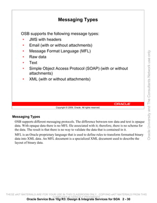 Messaging Types

          OSB supports the following message types:
           • JMS with headers
           • Email (with or without attachments)
           • Message Format Language (MFL)




                                                                                                         Oracle University and The Consultants Network use only
           • Raw data
           • Text
           • Simple Object Access Protocol (SOAP) (with or without
             attachments)
           • XML (with or without attachments)




                                    Copyright © 2009, Oracle. All rights reserved.



    Messaging Types
     OSB supports different messaging protocols. The difference between raw data and text is opaque
     data. With opaque data there is no MFL file associated with it; therefore, there is no schema for
     the data. The result is that there is no way to validate the data that is contained in it.
     MFL is an Oracle proprietary language that is used to define rules to transform formatted binary
     data into XML data. An MFL document is a specialized XML document used to describe the
     layout of binary data.




THESE eKIT MATERIALS ARE FOR YOUR USE IN THIS CLASSROOM ONLY. COPYING eKIT MATERIALS FROM THIS
                               COMPUTER IS STRICTLY PROHIBITED
              Oracle Service Bus 10g R3: Design & Integrate Services for SOA 2 - 30
 