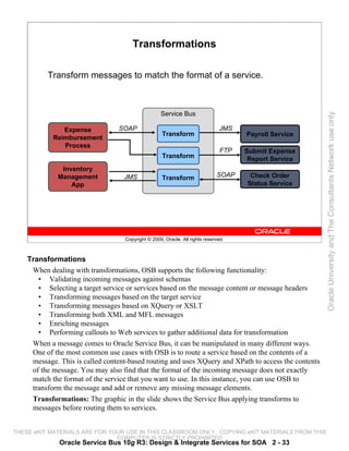 Transformations

          Transform messages to match the format of a service.



                                                   Service Bus




                                                                                                       Oracle University and The Consultants Network use only
               Expense           SOAP                                         JMS
                                                    Transform                        Payroll Service
            Reimbursement
               Process
                                                                               FTP   Submit Expense
                                                    Transform                         Report Service
              Inventory
             Management            JMS              Transform                SOAP     Check Order
                 App                                                                 Status Service




                                   Copyright © 2009, Oracle. All rights reserved.



    Transformations
     When dealing with transformations, OSB supports the following functionality:
       • Validating incoming messages against schemas
       • Selecting a target service or services based on the message content or message headers
       • Transforming messages based on the target service
       • Transforming messages based on XQuery or XSLT
       • Transforming both XML and MFL messages
       • Enriching messages
       • Performing callouts to Web services to gather additional data for transformation
     When a message comes to Oracle Service Bus, it can be manipulated in many different ways.
     One of the most common use cases with OSB is to route a service based on the contents of a
     message. This is called content-based routing and uses XQuery and XPath to access the contents
     of the message. You may also find that the format of the incoming message does not exactly
     match the format of the service that you want to use. In this instance, you can use OSB to
     transform the message and add or remove any missing message elements.
     Transformations: The graphic in the slide shows the Service Bus applying transforms to
     messages before routing them to services.


THESE eKIT MATERIALS ARE FOR YOUR USE IN THIS CLASSROOM ONLY. COPYING eKIT MATERIALS FROM THIS
                               COMPUTER IS STRICTLY PROHIBITED
              Oracle Service Bus 10g R3: Design & Integrate Services for SOA 2 - 33
 