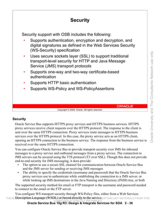Security

           Security support with OSB includes the following:
            • Supports authentication, encryption and decryption, and
               digital signatures as defined in the Web Services Security
               (WS-Security) specification




                                                                                                       Oracle University and The Consultants Network use only
            • Uses secure sockets layer (SSL) to support traditional
               transport-level security for HTTP and Java Message
               Service (JMS) transport protocols
            • Supports one-way and two-way certificate-based
               authentication
            • Supports HTTP basic authentication
            • Supports WS-Policy and WS-PolicyAssertions



                                   Copyright © 2009, Oracle. All rights reserved.



    Security
      Oracle Service Bus supports HTTPS proxy services and HTTPS business services. HTTPS
      proxy services receive client requests over the HTTPS protocol. The response to the client is
      sent over the same HTTPS connection. Proxy services route messages to HTTPS business
      services over the HTTPS protocol. In this case, the proxy service acts as an HTTPS client,
      opening an HTTPS connection to the business service. The response from the business service is
      received over the same HTTPS connection.
      You can configure Oracle Service Bus to provide transport security over JMS for inbound
      messages to a proxy service and outbound messages from a proxy service. The connection to
      JMS servers can be secured using the T3S protocol (T3 over SSL). Though this does not provide
      end-to-end security for JMS messaging, it does provide:
        • The option to use a secure SSL channel for communication between Oracle Service Bus
            and the JMS server for sending or receiving JMS messages
        • The ability to specify the credentials (username and password) that the Oracle Service Bus
            proxy services use to authenticate while establishing the connection to a JMS server, or
            while looking up JMS destinations in the Java Naming and Directory (JNDI) tree, or both
      The supported security method for email or FTP transport is the username and password needed
      to connect to the email or the FTP server.
      You configure WS transport security through WS-Policy files, either from a Web Services
THESE Description Language (WSDL)USE IN THIS CLASSROOM ONLY. COPYING eKIT MATERIALS FROM THIS
      eKIT MATERIALS ARE FOR YOUR or bound directly to the service.
                                 COMPUTER IS STRICTLY PROHIBITED
              Oracle Service Bus 10g R3: Design & Integrate Services for SOA 2 - 36
 