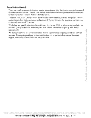 Security (continued)
     To secure email, you must designate a service account as an alias for the username and password
     in the Oracle Service Bus Console. The service uses the username and password to authenticate
     to the Simple Mail Transfer Protocol (SMTP) server.
     To secure FTP, in the Oracle Service Bus Console, select external_user and designate a service
     account as an alias for the username and password. The service uses the username and password
     to authenticate to the FTP server.
     WS-Policy is a specification that allows Web services to use XML to advertise their policies (on
     security, Quality of Service, and so on) and Web service consumers to specify their policy
     requirements.




                                                                                                        Oracle University and The Consultants Network use only
     WS-PolicyAssertions is a specification that defines a common set of policy assertions for Web
     services. The assertions defined by this specification cover text encoding, natural language
     support, versioning of specifications, and predicates.




THESE eKIT MATERIALS ARE FOR YOUR USE IN THIS CLASSROOM ONLY. COPYING eKIT MATERIALS FROM THIS
                               COMPUTER IS STRICTLY PROHIBITED
              Oracle Service Bus 10g R3: Design & Integrate Services for SOA 2 - 37
 