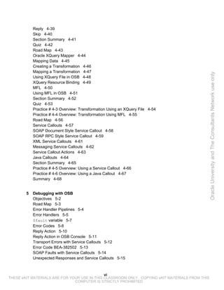 Reply 4-39
            Skip 4-40
            Section Summary 4-41
            Quiz 4-42
            Road Map 4-43
            Oracle XQuery Mapper 4-44
            Mapping Data 4-45
            Creating a Transformation 4-46
            Mapping a Transformation 4-47




                                                                                                 Oracle University and The Consultants Network use only
            Using XQuery File in OSB 4-48
            XQuery Resource Binding 4-49
            MFL 4-50
            Using MFL in OSB 4-51
            Section Summary 4-52
            Quiz 4-53
            Practice # 4-3 Overview: Transformation Using an XQuery File 4-54
            Practice # 4-4 Overview: Transformation Using MFL 4-55
            Road Map 4-56
            Service Callouts 4-57
            SOAP Document Style Service Callout 4-58
            SOAP RPC Style Service Callout 4-59
            XML Service Callouts 4-61
            Messaging Service Callouts 4-62
            Service Callout Actions 4-63
            Java Callouts 4-64
            Section Summary 4-65
            Practice # 4-5 Overview: Using a Service Callout 4-66
            Practice # 4-6 Overview: Using a Java Callout 4-67
            Summary 4-68


        5   Debugging with OSB
            Objectives 5-2
            Road Map 5-3
            Error Handler Pipelines 5-4
            Error Handlers 5-5
            $fault variable 5-7
            Error Codes 5-8
            Reply Action 5-10
            Reply Action in OSB Console 5-11
            Transport Errors with Service Callouts 5-12
            Error Code BEA-382502 5-13
            SOAP Faults with Service Callouts 5-14
            Unexpected Responses and Service Callouts 5-15



                                              vi
THESE eKIT MATERIALS ARE FOR YOUR USE IN THIS CLASSROOM ONLY. COPYING eKIT MATERIALS FROM THIS
                               COMPUTER IS STRICTLY PROHIBITED
 