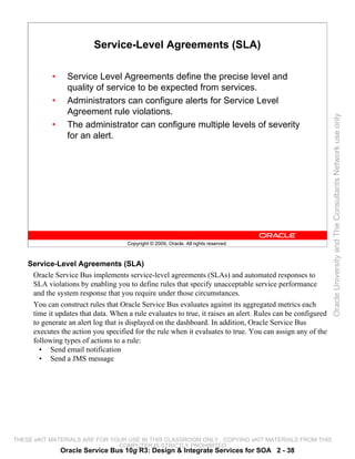 Service-Level Agreements (SLA)

            •     Service Level Agreements define the precise level and
                  quality of service to be expected from services.
            •     Administrators can configure alerts for Service Level
                  Agreement rule violations.




                                                                                                             Oracle University and The Consultants Network use only
            •     The administrator can configure multiple levels of severity
                  for an alert.




                                     Copyright © 2009, Oracle. All rights reserved.



    Service-Level Agreements (SLA)
     Oracle Service Bus implements service-level agreements (SLAs) and automated responses to
     SLA violations by enabling you to define rules that specify unacceptable service performance
     and the system response that you require under those circumstances.
     You can construct rules that Oracle Service Bus evaluates against its aggregated metrics each
     time it updates that data. When a rule evaluates to true, it raises an alert. Rules can be configured
     to generate an alert log that is displayed on the dashboard. In addition, Oracle Service Bus
     executes the action you specified for the rule when it evaluates to true. You can assign any of the
     following types of actions to a rule:
       • Send email notification
       • Send a JMS message




THESE eKIT MATERIALS ARE FOR YOUR USE IN THIS CLASSROOM ONLY. COPYING eKIT MATERIALS FROM THIS
                               COMPUTER IS STRICTLY PROHIBITED
                Oracle Service Bus 10g R3: Design & Integrate Services for SOA 2 - 38
 