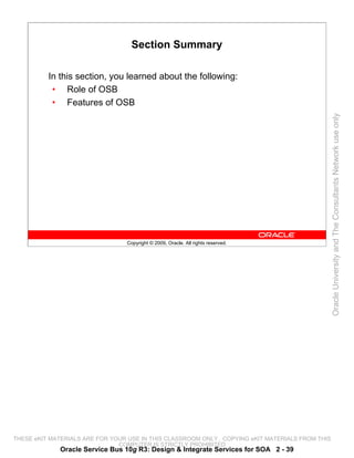 Section Summary

          In this section, you learned about the following:
           • Role of OSB
           • Features of OSB




                                                                                                 Oracle University and The Consultants Network use only
                                 Copyright © 2009, Oracle. All rights reserved.




THESE eKIT MATERIALS ARE FOR YOUR USE IN THIS CLASSROOM ONLY. COPYING eKIT MATERIALS FROM THIS
                               COMPUTER IS STRICTLY PROHIBITED
             Oracle Service Bus 10g R3: Design & Integrate Services for SOA 2 - 39
 