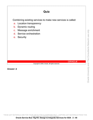Quiz

          Combining existing services to make new services is called:
           a. Location transparency
           b. Dynamic routing
           c. Message enrichment




                                                                                                 Oracle University and The Consultants Network use only
           d. Service orchestration
           e. Security




                                 Copyright © 2009, Oracle. All rights reserved.



    Answer: d




THESE eKIT MATERIALS ARE FOR YOUR USE IN THIS CLASSROOM ONLY. COPYING eKIT MATERIALS FROM THIS
                               COMPUTER IS STRICTLY PROHIBITED
             Oracle Service Bus 10g R3: Design & Integrate Services for SOA 2 - 40
 