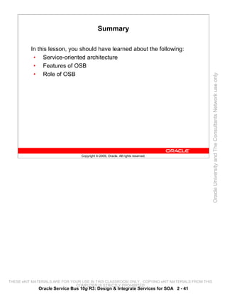 Summary

          In this lesson, you should have learned about the following:
           • Service-oriented architecture
           • Features of OSB
           • Role of OSB




                                                                                                 Oracle University and The Consultants Network use only
                                 Copyright © 2009, Oracle. All rights reserved.




THESE eKIT MATERIALS ARE FOR YOUR USE IN THIS CLASSROOM ONLY. COPYING eKIT MATERIALS FROM THIS
                               COMPUTER IS STRICTLY PROHIBITED
             Oracle Service Bus 10g R3: Design & Integrate Services for SOA 2 - 41
 