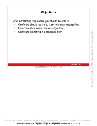 Objectives

          After completing this lesson, you should be able to:
           • Configure simple routing to a service in a message flow
           • Use context variables in a message flow
           • Configure branching in a message flow




                                                                                                 Oracle University and The Consultants Network use only
                                 Copyright © 2009, Oracle. All rights reserved.




THESE eKIT MATERIALS ARE FOR YOUR USE IN THIS CLASSROOM ONLY. COPYING eKIT MATERIALS FROM THIS
                               COMPUTER IS STRICTLY PROHIBITED
              Oracle Service Bus 10g R3: Design & Integrate Services for SOA 3 - 2
 