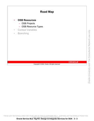 Road Map

           •    OSB Resources
                 – OSB Projects
                 – OSB Resource Types
           •    Context Variables




                                                                                                 Oracle University and The Consultants Network use only
           •    Branching




                                  Copyright © 2009, Oracle. All rights reserved.




THESE eKIT MATERIALS ARE FOR YOUR USE IN THIS CLASSROOM ONLY. COPYING eKIT MATERIALS FROM THIS
                               COMPUTER IS STRICTLY PROHIBITED
               Oracle Service Bus 10g R3: Design & Integrate Services for SOA 3 - 3
 