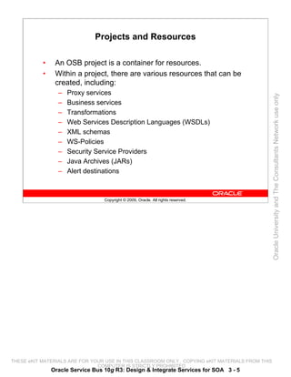 Projects and Resources

           •    An OSB project is a container for resources.
           •    Within a project, there are various resources that can be
                created, including:
                 –   Proxy services




                                                                                                 Oracle University and The Consultants Network use only
                 –   Business services
                 –   Transformations
                 –   Web Services Description Languages (WSDLs)
                 –   XML schemas
                 –   WS-Policies
                 –   Security Service Providers
                 –   Java Archives (JARs)
                 –   Alert destinations



                                  Copyright © 2009, Oracle. All rights reserved.




THESE eKIT MATERIALS ARE FOR YOUR USE IN THIS CLASSROOM ONLY. COPYING eKIT MATERIALS FROM THIS
                               COMPUTER IS STRICTLY PROHIBITED
               Oracle Service Bus 10g R3: Design & Integrate Services for SOA 3 - 5
 