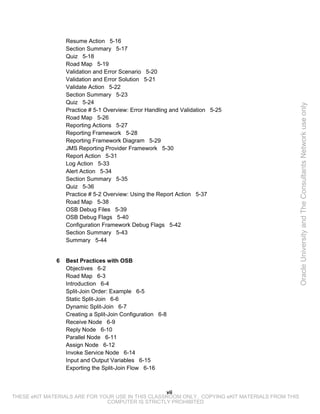 Resume Action 5-16
                  Section Summary 5-17
                  Quiz 5-18
                  Road Map 5-19
                  Validation and Error Scenario 5-20
                  Validation and Error Solution 5-21
                  Validate Action 5-22
                  Section Summary 5-23
                  Quiz 5-24




                                                                                                 Oracle University and The Consultants Network use only
                  Practice # 5-1 Overview: Error Handling and Validation 5-25
                  Road Map 5-26
                  Reporting Actions 5-27
                  Reporting Framework 5-28
                  Reporting Framework Diagram 5-29
                  JMS Reporting Provider Framework 5-30
                  Report Action 5-31
                  Log Action 5-33
                  Alert Action 5-34
                  Section Summary 5-35
                  Quiz 5-36
                  Practice # 5-2 Overview: Using the Report Action 5-37
                  Road Map 5-38
                  OSB Debug Files 5-39
                  OSB Debug Flags 5-40
                  Configuration Framework Debug Flags 5-42
                  Section Summary 5-43
                  Summary 5-44


              6   Best Practices with OSB
                  Objectives 6-2
                  Road Map 6-3
                  Introduction 6-4
                  Split-Join Order: Example 6-5
                  Static Split-Join 6-6
                  Dynamic Split-Join 6-7
                  Creating a Split-Join Configuration 6-8
                  Receive Node 6-9
                  Reply Node 6-10
                  Parallel Node 6-11
                  Assign Node 6-12
                  Invoke Service Node 6-14
                  Input and Output Variables 6-15
                  Exporting the Split-Join Flow 6-16



                                                   vii
THESE eKIT MATERIALS ARE FOR YOUR USE IN THIS CLASSROOM ONLY. COPYING eKIT MATERIALS FROM THIS
                               COMPUTER IS STRICTLY PROHIBITED
 
