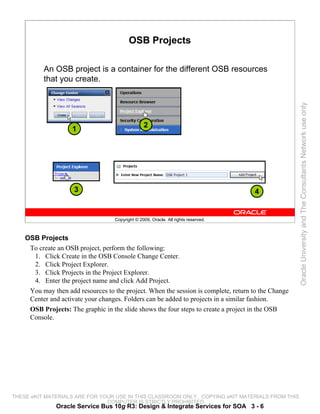 OSB Projects

          An OSB project is a container for the different OSB resources
          that you create.




                                                                                                     Oracle University and The Consultants Network use only
                                                  2
                    1




                     3                                                               4


                                    Copyright © 2009, Oracle. All rights reserved.



    OSB Projects
     To create an OSB project, perform the following:
      1. Click Create in the OSB Console Change Center.
      2. Click Project Explorer.
      3. Click Projects in the Project Explorer.
      4. Enter the project name and click Add Project.
     You may then add resources to the project. When the session is complete, return to the Change
     Center and activate your changes. Folders can be added to projects in a similar fashion.
     OSB Projects: The graphic in the slide shows the four steps to create a project in the OSB
     Console.




THESE eKIT MATERIALS ARE FOR YOUR USE IN THIS CLASSROOM ONLY. COPYING eKIT MATERIALS FROM THIS
                               COMPUTER IS STRICTLY PROHIBITED
               Oracle Service Bus 10g R3: Design & Integrate Services for SOA 3 - 6
 