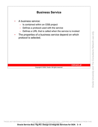 Business Service

           •    A business service:
                 – Is contained within an OSB project
                 – Defines a protocol used with the service
                 – Defines a URL that is called when the service is invoked




                                                                                                 Oracle University and The Consultants Network use only
           •    The properties of a business service depend on which
                protocol is selected.




                                  Copyright © 2009, Oracle. All rights reserved.




THESE eKIT MATERIALS ARE FOR YOUR USE IN THIS CLASSROOM ONLY. COPYING eKIT MATERIALS FROM THIS
                               COMPUTER IS STRICTLY PROHIBITED
               Oracle Service Bus 10g R3: Design & Integrate Services for SOA 3 - 8
 