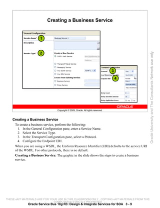 Creating a Business Service


                       1


                      2




                                                                                                    Oracle University and The Consultants Network use only
                                                                                    3

                                                                                        4




                                   Copyright © 2009, Oracle. All rights reserved.



    Creating a Business Service
     To create a business service, perform the following:
       1. In the General Configuration pane, enter a Service Name.
       2. Select the Service Type.
       3. In the Transport Configuration pane, select a Protocol.
       4. Configure the Endpoint URI.
     When you are using a WSDL, the Uniform Resource Identifier (URI) defaults to the service URI
     of the WSDL. For other protocols, there is no default.
     Creating a Business Service: The graphic in the slide shows the steps to create a business
     service.




THESE eKIT MATERIALS ARE FOR YOUR USE IN THIS CLASSROOM ONLY. COPYING eKIT MATERIALS FROM THIS
                               COMPUTER IS STRICTLY PROHIBITED
              Oracle Service Bus 10g R3: Design & Integrate Services for SOA 3 - 9
 