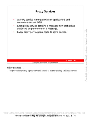 Proxy Services

            •     A proxy service is the gateway for applications and
                  services to access OSB.
            •     Each proxy service contains a message flow that allows
                  actions to be performed on a message.




                                                                                                    Oracle University and The Consultants Network use only
            •     Every proxy service must route to some service.




                                     Copyright © 2009, Oracle. All rights reserved.



    Proxy Services
     The process for creating a proxy service is similar to that for creating a business service.




THESE eKIT MATERIALS ARE FOR YOUR USE IN THIS CLASSROOM ONLY. COPYING eKIT MATERIALS FROM THIS
                               COMPUTER IS STRICTLY PROHIBITED
                Oracle Service Bus 10g R3: Design & Integrate Services for SOA 3 - 10
 