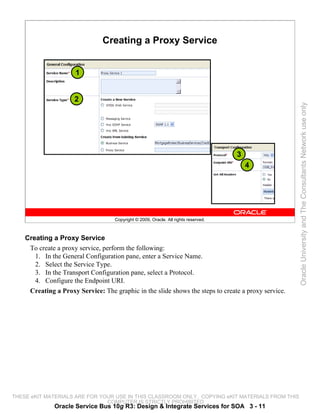 Creating a Proxy Service


                      1


                     2




                                                                                                     Oracle University and The Consultants Network use only
                                                                                     3
                                                                                         4




                                    Copyright © 2009, Oracle. All rights reserved.



    Creating a Proxy Service
     To create a proxy service, perform the following:
       1. In the General Configuration pane, enter a Service Name.
       2. Select the Service Type.
       3. In the Transport Configuration pane, select a Protocol.
       4. Configure the Endpoint URI.
     Creating a Proxy Service: The graphic in the slide shows the steps to create a proxy service.




THESE eKIT MATERIALS ARE FOR YOUR USE IN THIS CLASSROOM ONLY. COPYING eKIT MATERIALS FROM THIS
                               COMPUTER IS STRICTLY PROHIBITED
              Oracle Service Bus 10g R3: Design & Integrate Services for SOA 3 - 11
 